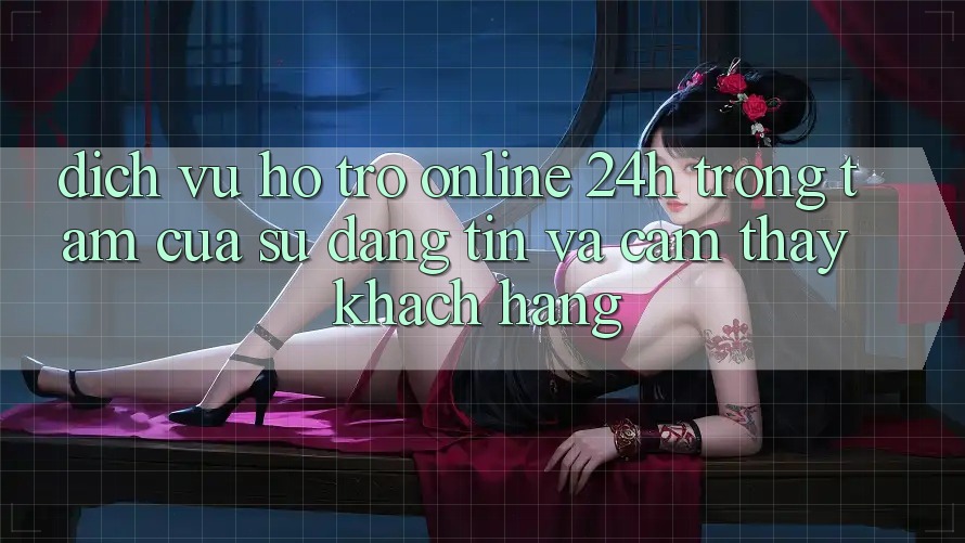 Dịch Vụ Hỗ Trợ Online 24h: Trọng Tâm Của Sự Đáng tin và Cảm thấy Khách Hàng