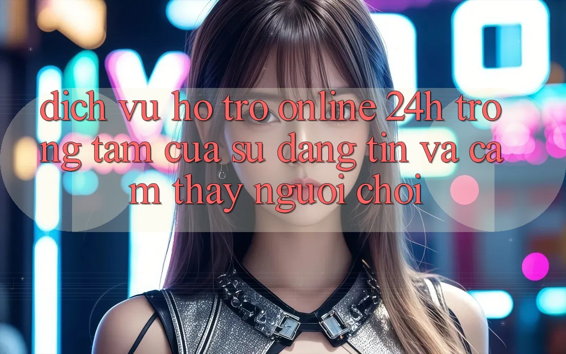 Dịch Vụ Hỗ Trợ Online 24h: Trọng Tâm Của Sự Đáng tin và Cảm thấy Người chơi