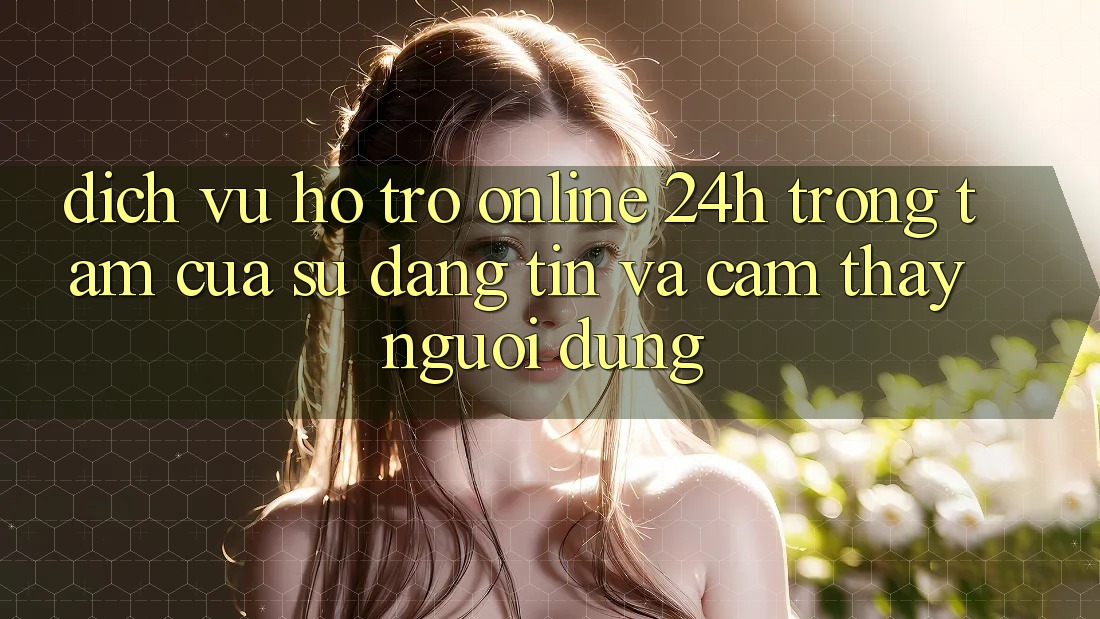 Dịch Vụ Hỗ trợ Online 24h: Trọng Tâm Của Sự Đáng tin và Cảm thấy Người dùng