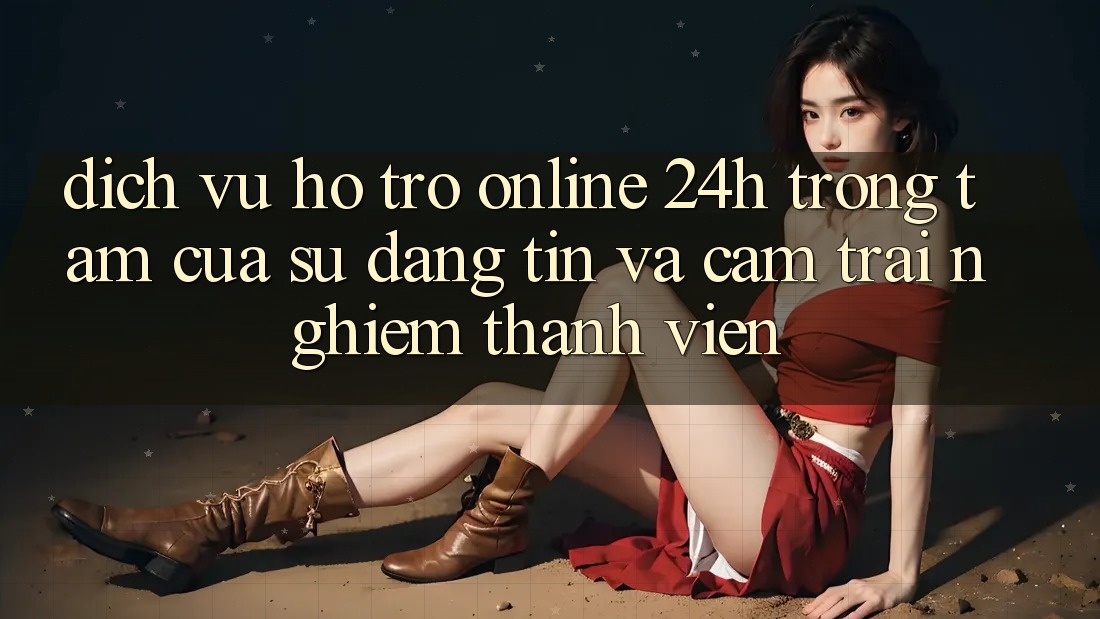 Dịch Vụ Hỗ Trợ Online 24h: Trọng Tâm Của Sự Đáng tin và Cảm trải nghiệm Thành viên
