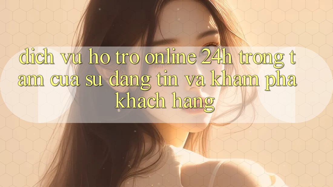 Dịch Vụ Hỗ trợ Online 24h: Trọng Tâm Của Sự Đáng tin và Khám phá Khách Hàng Dịch Vụ Hỗ trợ Online 24h: Trọng Tâm Của Sự Đáng tin và Khám phá Khách Hàng