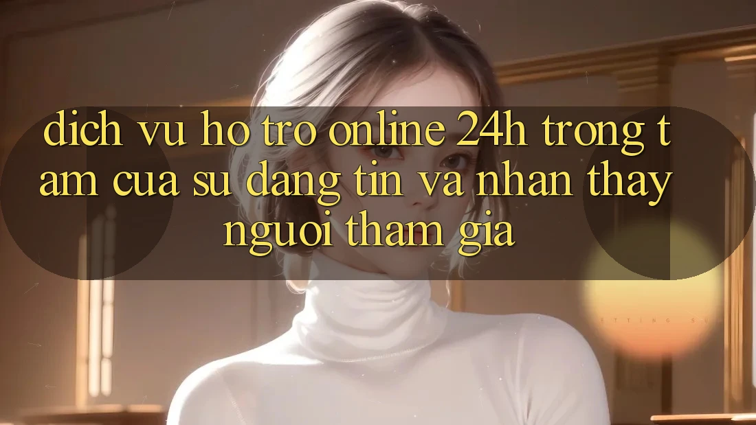 Dịch Vụ Hỗ Trợ Online 24h: Trọng Tâm Của Sự Đáng tin và Nhận thấy Người tham gia Dịch Vụ Hỗ Trợ Online 24h: Trọng Tâm Của Sự Đáng tin và Nhận thấy Người tham gia