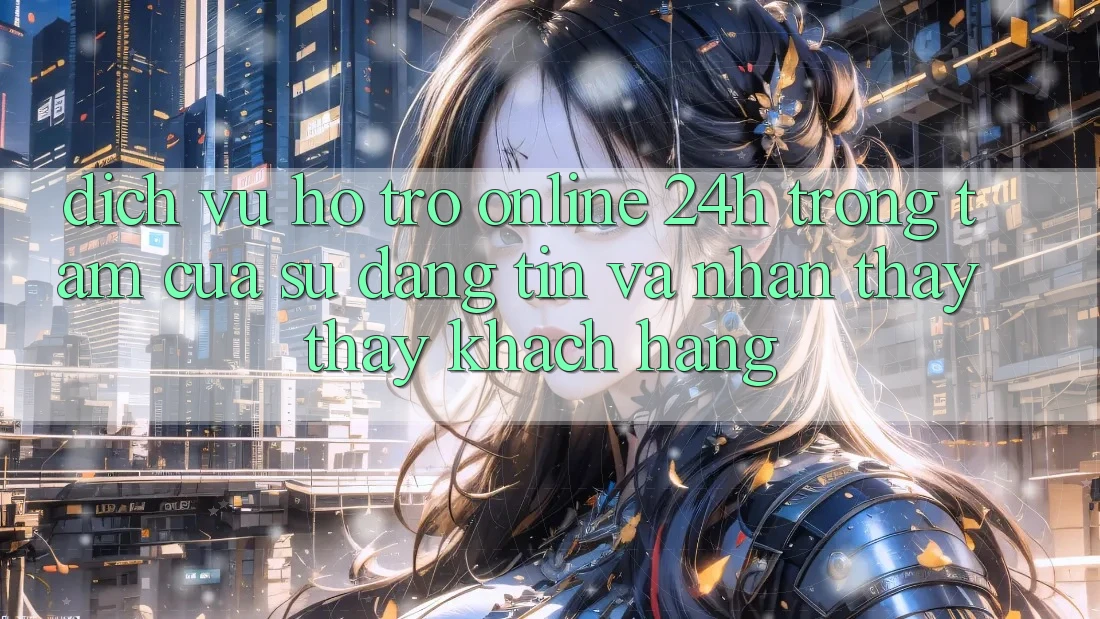 Dịch Vụ Hỗ Trợ Online 24h: Trọng Tâm Của Sự Đáng tin và Nhận thấy thấy Khách Hàng