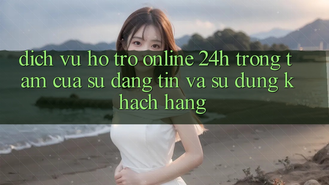 Dịch Vụ Hỗ Trợ Online 24h: Trọng Tâm Của Sự Đáng tin và Sử dụng Khách Hàng