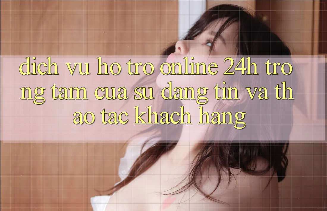 Dịch Vụ Hỗ Trợ Online 24h: Trọng Tâm Của Sự Đáng tin và Thao tác Khách Hàng