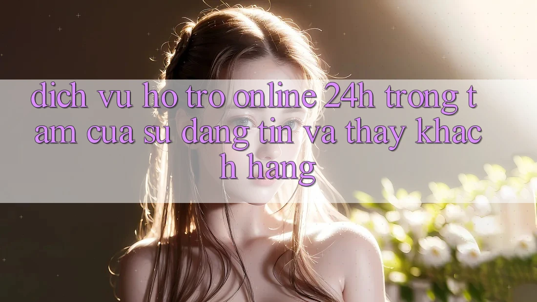 Dịch Vụ Hỗ Trợ Online 24h: Trọng Tâm Của Sự Đáng tin và Thấy Khách Hàng