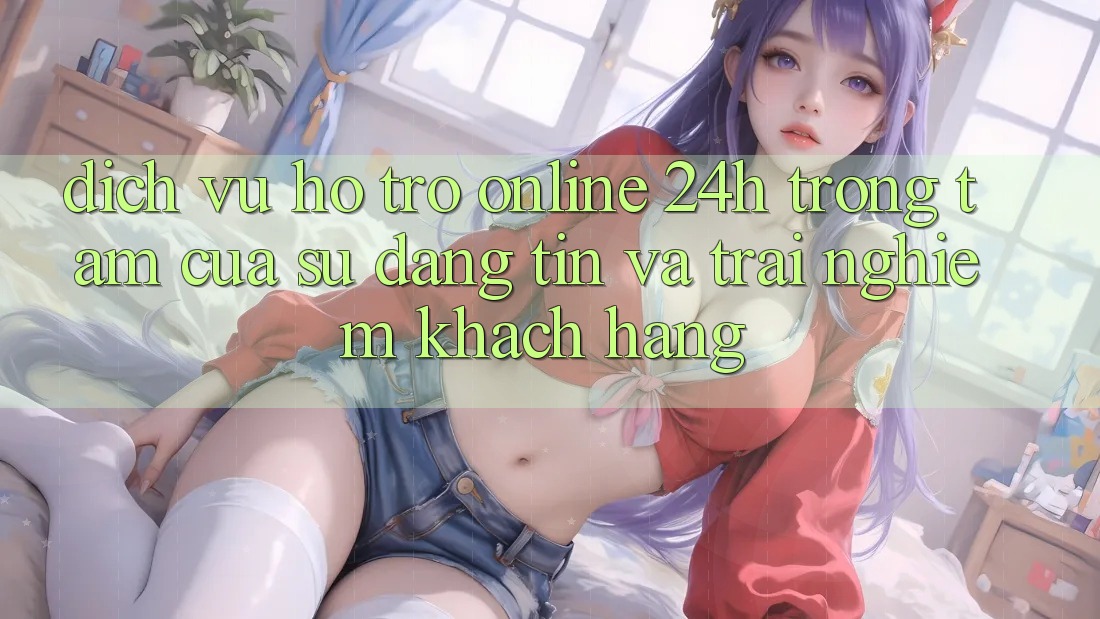 Dịch Vụ Hỗ Trợ Online 24h: Trọng Tâm Của Sự Đáng tin và Trải Nghiệm Khách Hàng