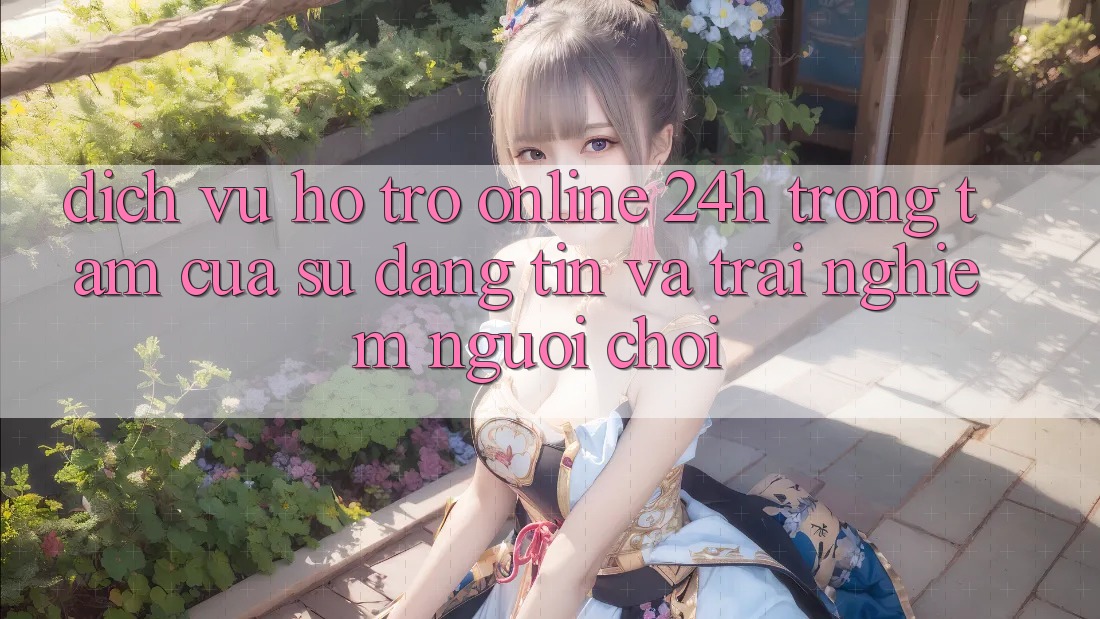Dịch Vụ Hỗ Trợ Online 24h: Trọng Tâm Của Sự Đáng tin và Trải Nghiệm Người chơi