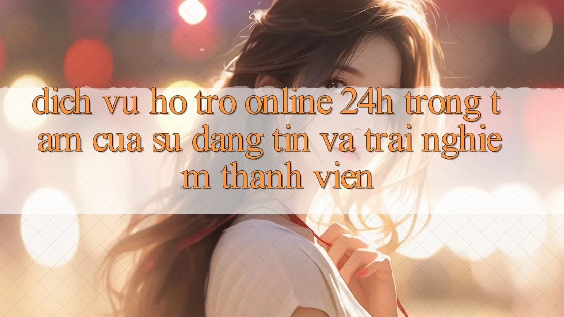 Dịch Vụ Hỗ Trợ Online 24h: Trọng Tâm Của Sự Đáng tin và Trải Nghiệm Thành viên