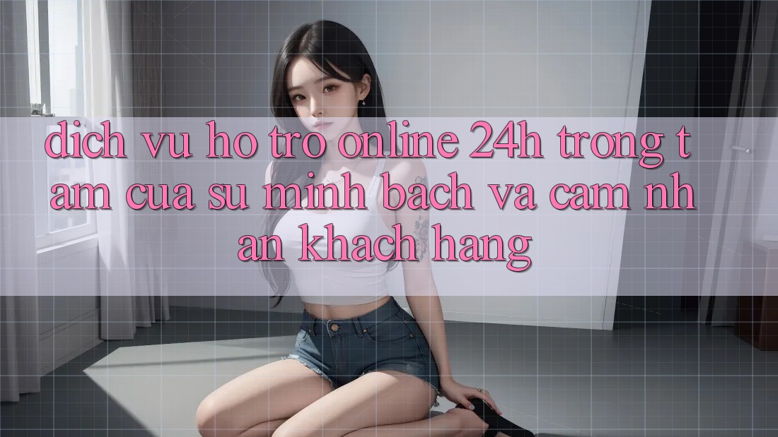 Dịch Vụ Hỗ Trợ Online 24h: Trọng Tâm Của Sự Minh bạch và Cảm nhận Khách Hàng