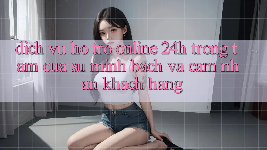 Dịch Vụ Hỗ trợ Online 24h: Trọng Tâm Của Sự Minh bạch và Cảm nhận Khách Hàng