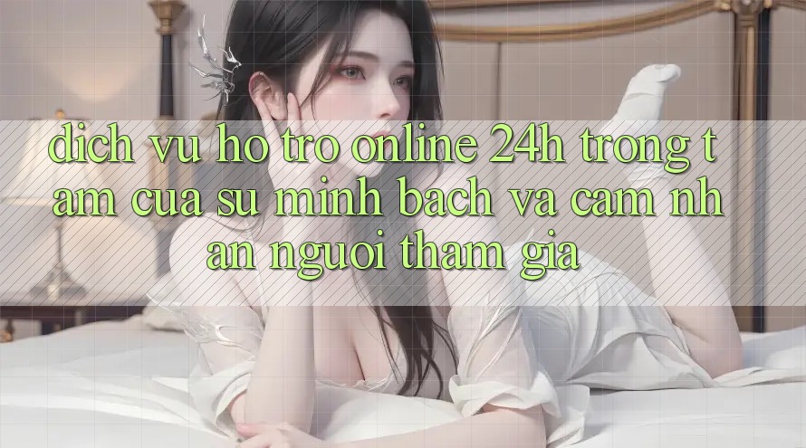 Dịch Vụ Hỗ Trợ Online 24h: Trọng Tâm Của Sự Minh bạch và Cảm nhận Người tham gia
