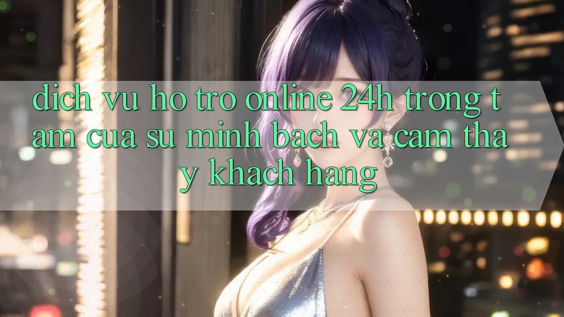 Dịch Vụ Hỗ Trợ Online 24h: Trọng Tâm Của Sự Minh bạch và Cảm thấy Khách Hàng Dịch Vụ Hỗ Trợ Online 24h: Trọng Tâm Của Sự Minh bạch và Cảm thấy Khách Hàng