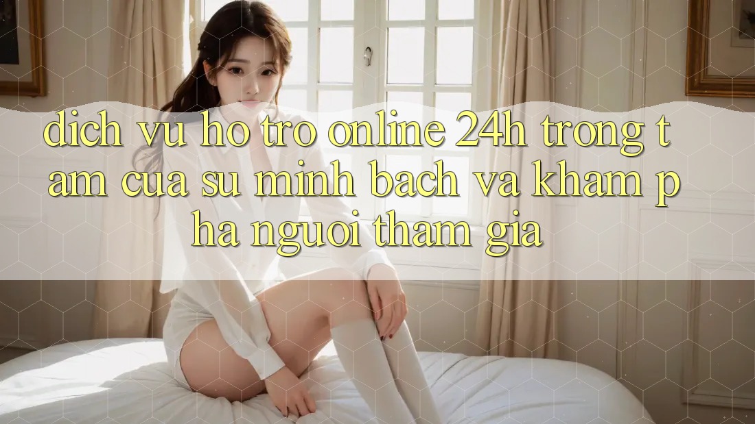 Dịch Vụ Hỗ Trợ Online 24h: Trọng Tâm Của Sự Minh bạch và Khám phá Người tham gia