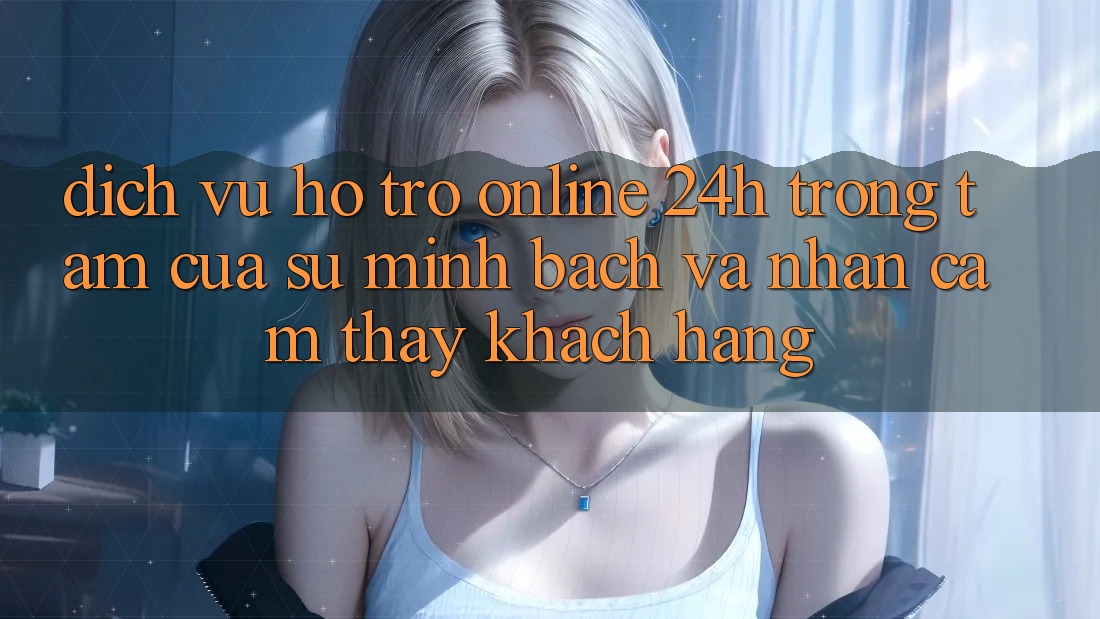 Dịch Vụ Hỗ Trợ Online 24h: Trọng Tâm Của Sự Minh bạch và Nhận cảm thấy Khách Hàng