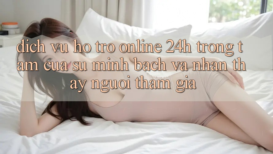 Dịch Vụ Hỗ Trợ Online 24h: Trọng Tâm Của Sự Minh bạch và Nhận thấy Người tham gia