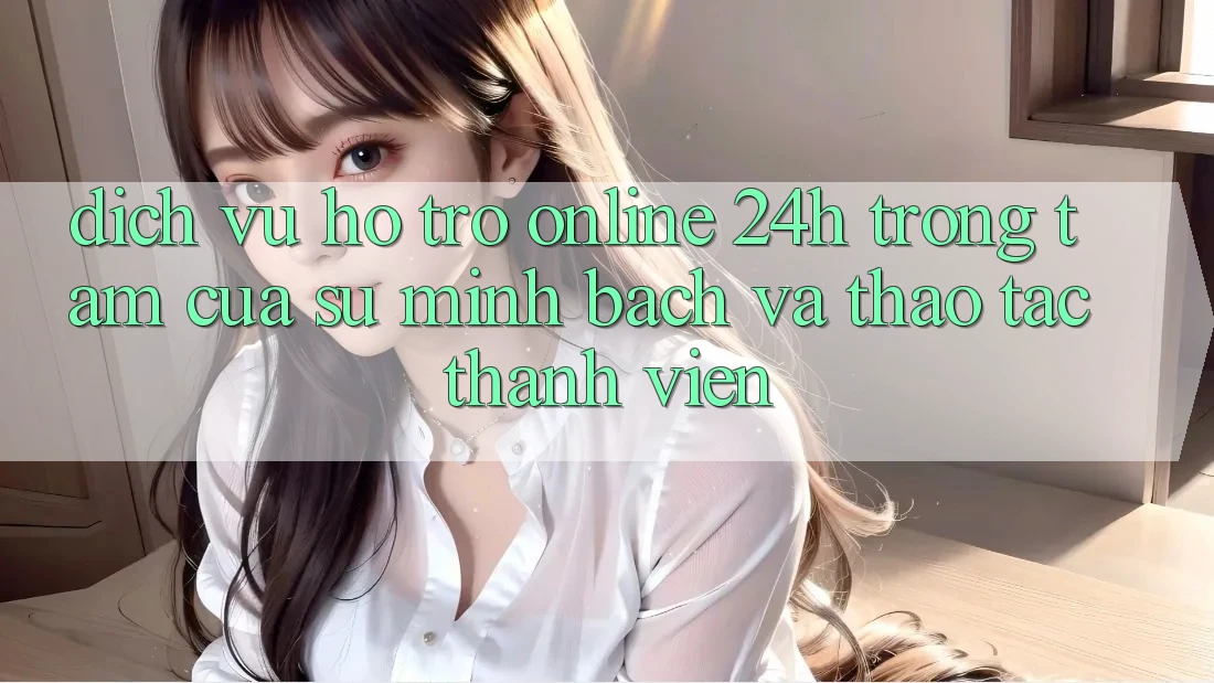 Dịch Vụ Hỗ Trợ Online 24h: Trọng Tâm Của Sự Minh bạch và Thao tác Thành viên