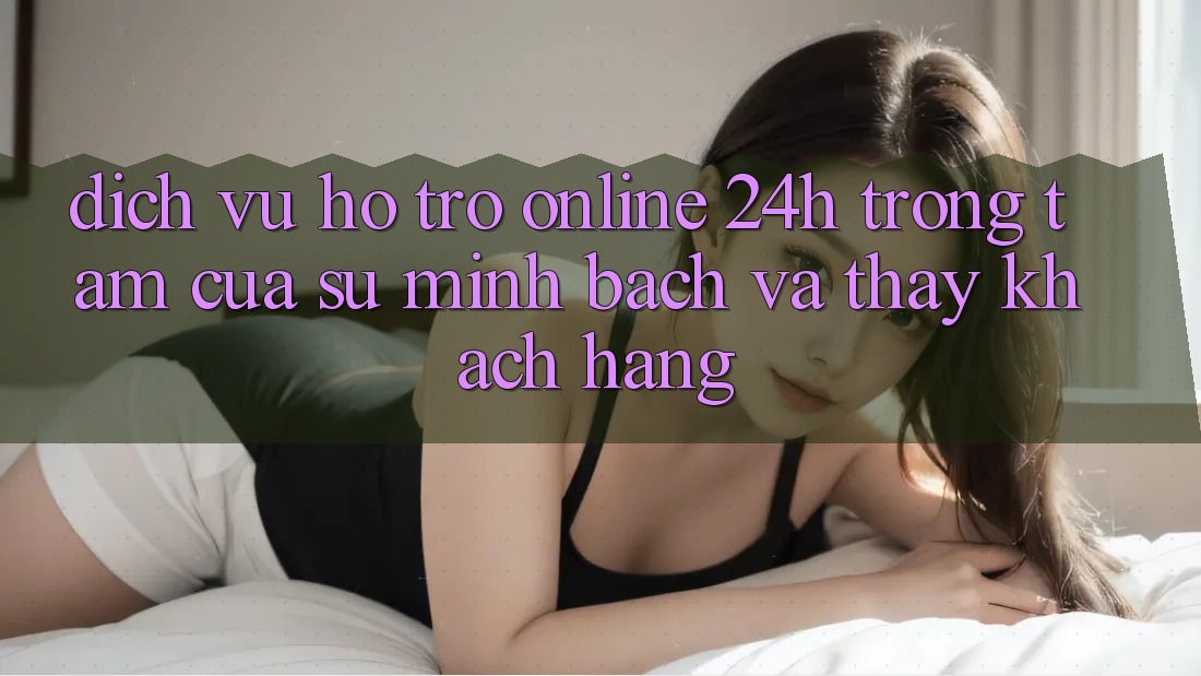 Dịch Vụ Hỗ trợ Online 24h: Trọng Tâm Của Sự Minh bạch và Thấy Khách Hàng Dịch Vụ Hỗ trợ Online 24h: Trọng Tâm Của Sự Minh bạch và Thấy Khách Hàng