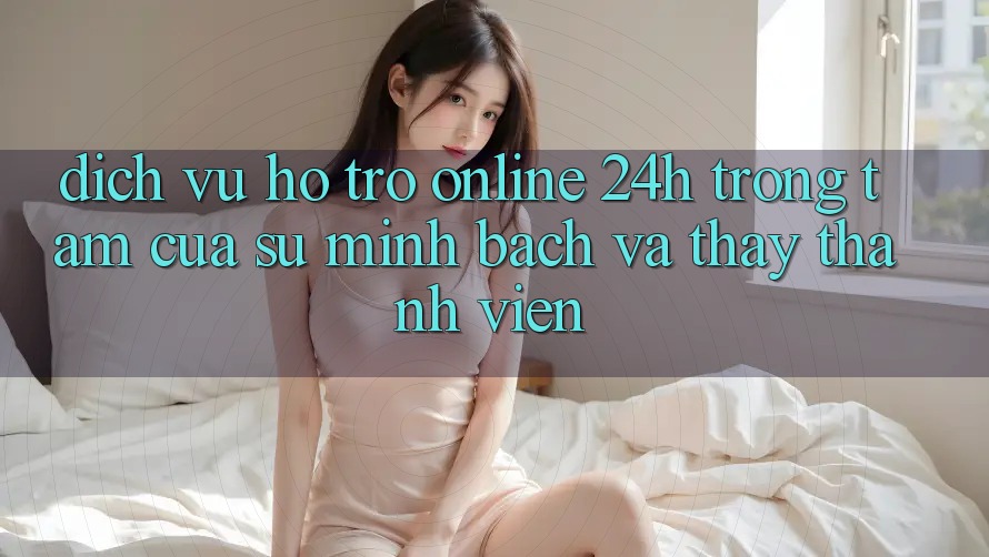 Dịch Vụ Hỗ trợ Online 24h: Trọng Tâm Của Sự Minh bạch và Thấy Thành viên