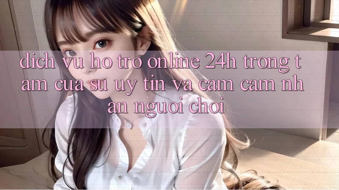 Dịch Vụ Hỗ trợ Online 24h: Trọng Tâm Của Sự Uy Tín và Cảm cảm nhận Người chơi