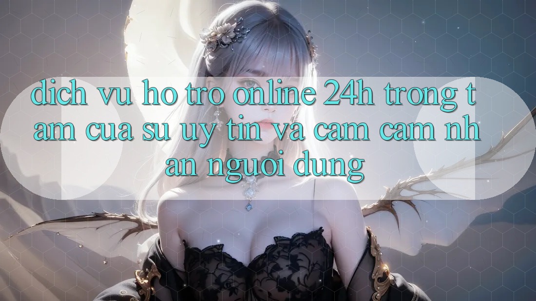 Dịch Vụ Hỗ trợ Online 24h: Trọng Tâm Của Sự Uy Tín và Cảm cảm nhận Người dùng