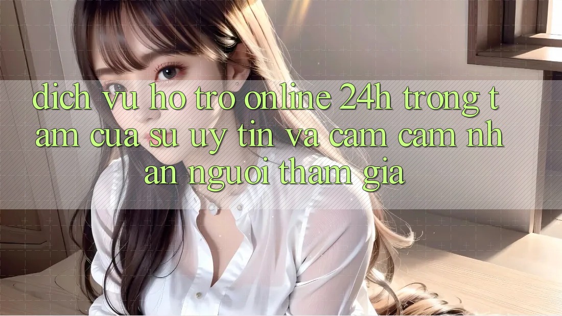 Dịch Vụ Hỗ trợ Online 24h: Trọng Tâm Của Sự Uy Tín và Cảm cảm nhận Người tham gia