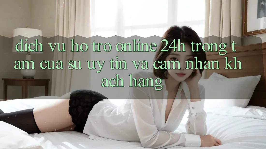 Dịch Vụ Hỗ Trợ Online 24h: Trọng Tâm Của Sự Uy Tín và Cảm nhận Khách Hàng