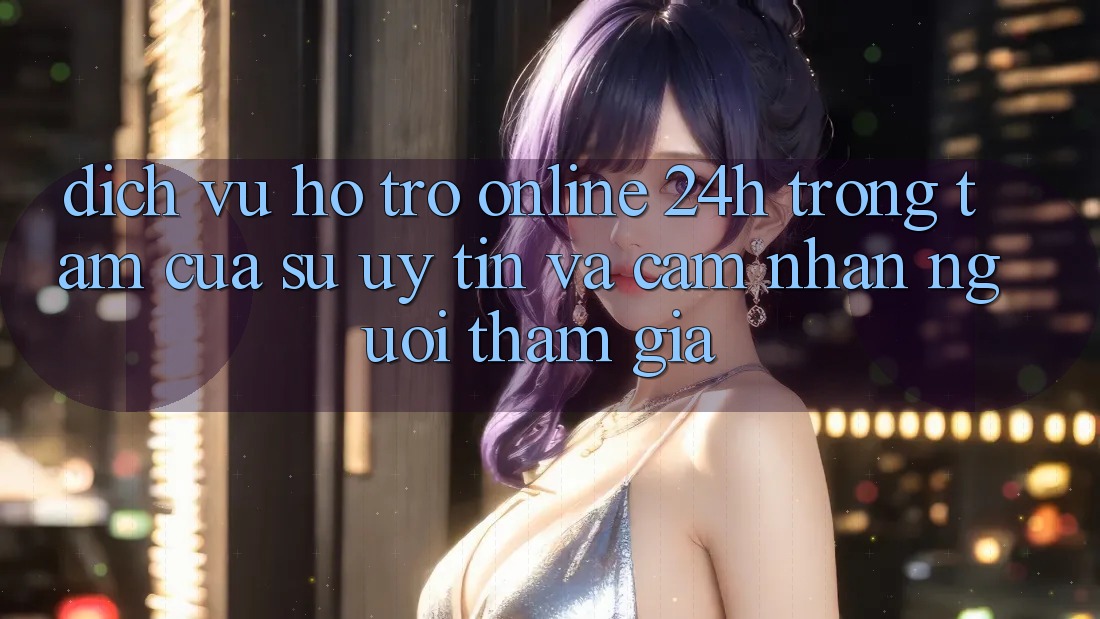 Dịch Vụ Hỗ Trợ Online 24h: Trọng Tâm Của Sự Uy Tín và Cảm nhận Người tham gia