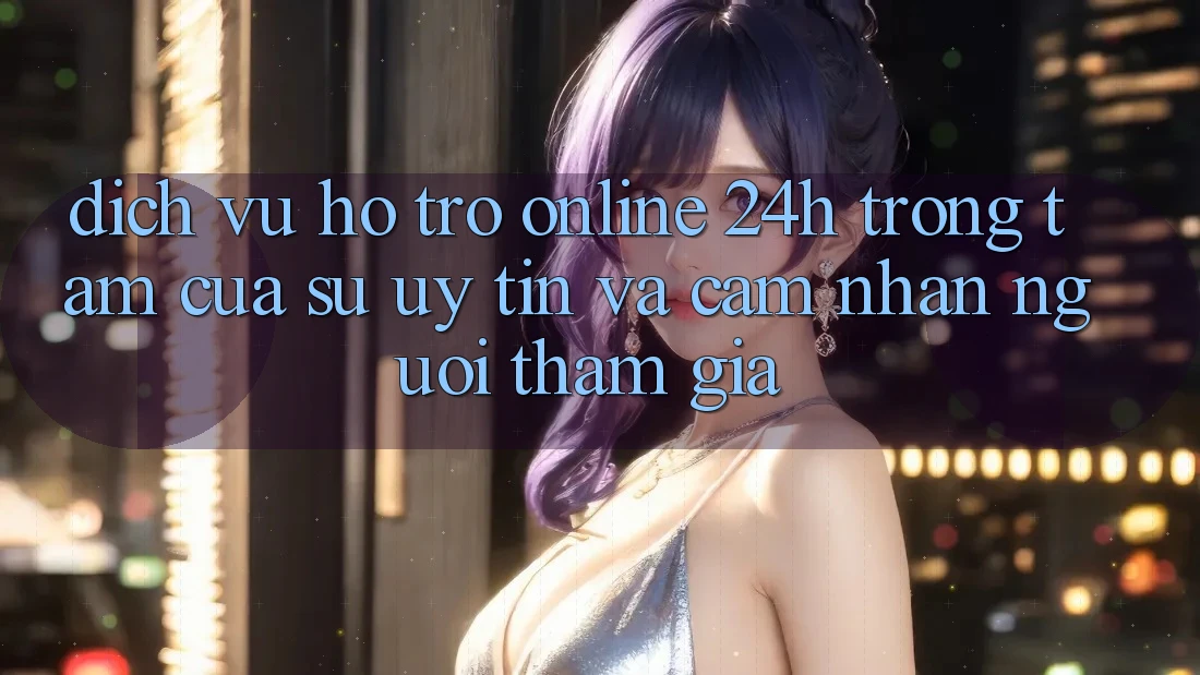 Dịch Vụ Hỗ Trợ Online 24h: Trọng Tâm Của Sự Uy Tín và Cảm nhận Người tham gia