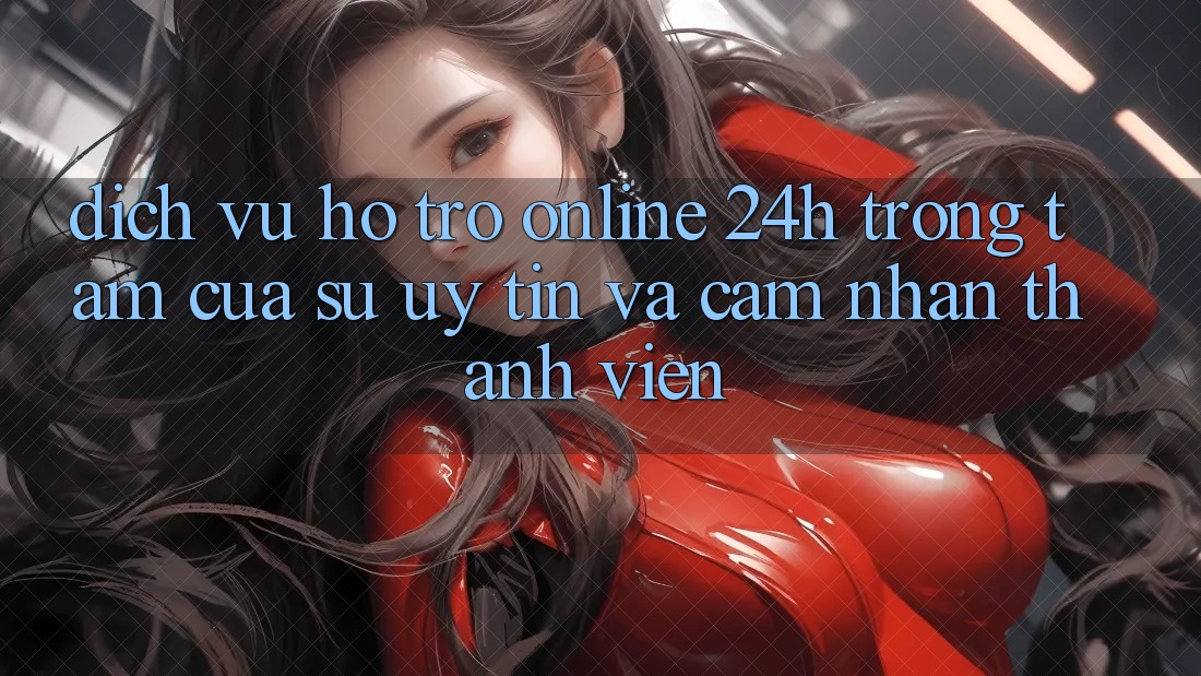 Dịch Vụ Hỗ Trợ Online 24h: Trọng Tâm Của Sự Uy Tín và Cảm nhận Thành viên