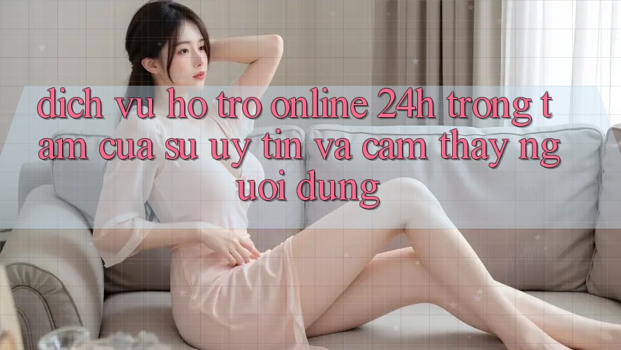 Dịch Vụ Hỗ Trợ Online 24h: Trọng Tâm Của Sự Uy Tín và Cảm thấy Người dùng Dịch Vụ Hỗ Trợ Online 24h: Trọng Tâm Của Sự Uy Tín và Cảm thấy Người dùng