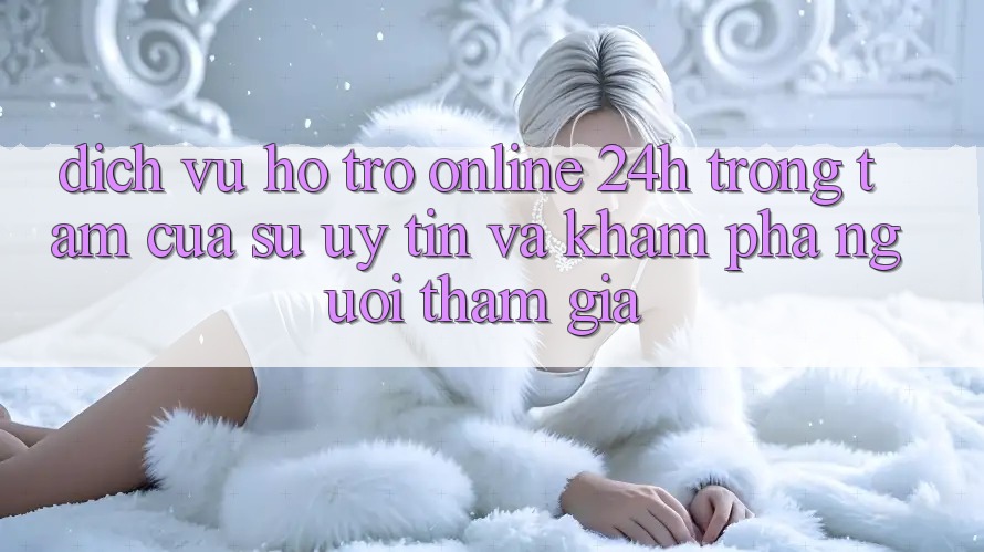 Dịch Vụ Hỗ trợ Online 24h: Trọng Tâm Của Sự Uy Tín và Khám phá Người tham gia