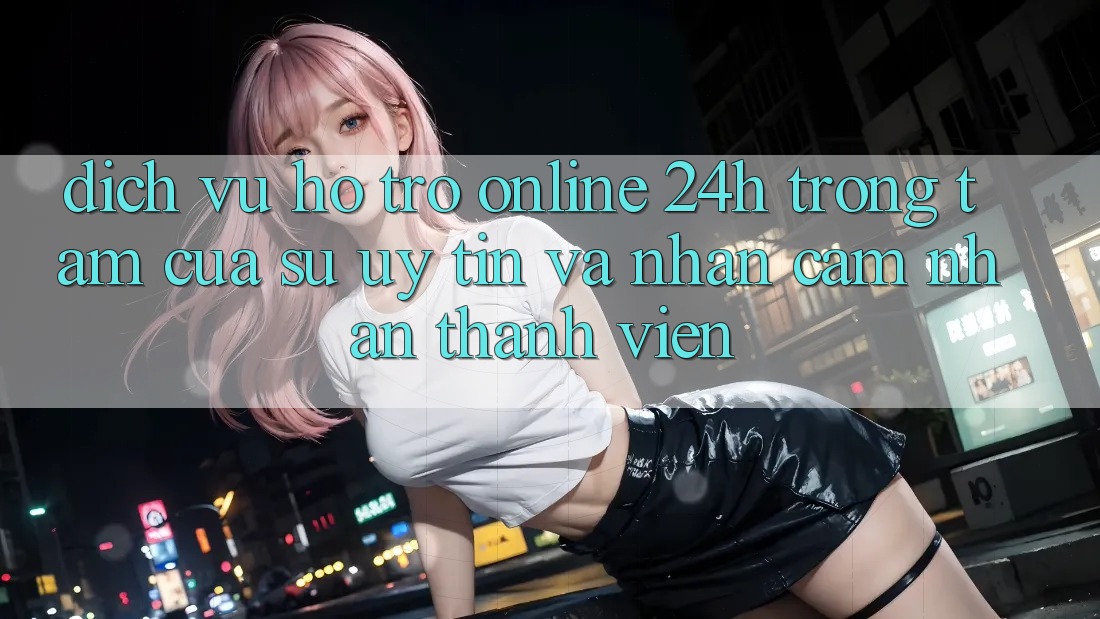 Dịch Vụ Hỗ Trợ Online 24h: Trọng Tâm Của Sự Uy Tín và Nhận cảm nhận Thành viên