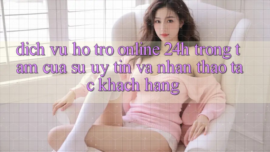 Dịch Vụ Hỗ Trợ Online 24h: Trọng Tâm Của Sự Uy Tín và Nhận thao tác Khách Hàng
