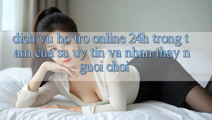 Dịch Vụ Hỗ trợ Online 24h: Trọng Tâm Của Sự Uy Tín và Nhận thấy Người chơi