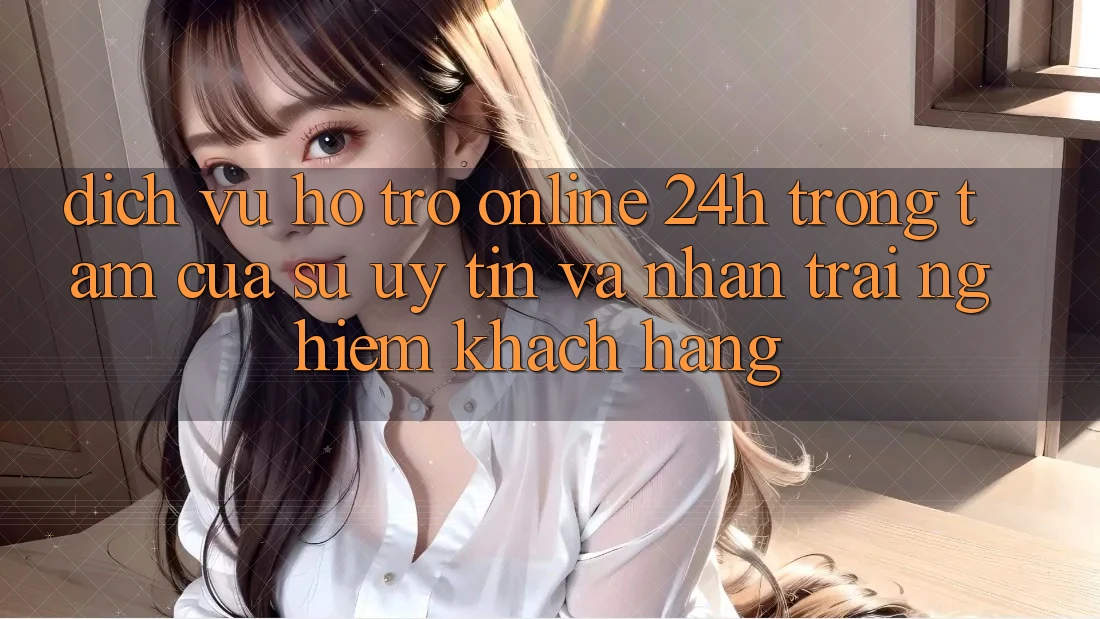 Dịch Vụ Hỗ trợ Online 24h: Trọng Tâm Của Sự Uy Tín và Nhận trải nghiệm Khách Hàng