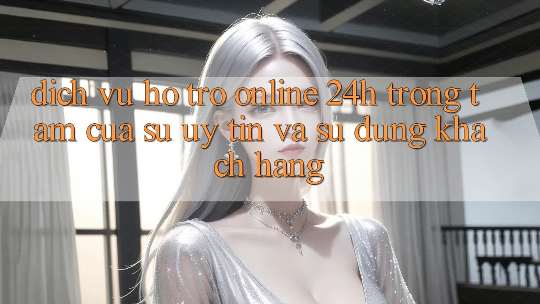 Dịch Vụ Hỗ Trợ Online 24h: Trọng Tâm Của Sự Uy Tín và Sử dụng Khách Hàng