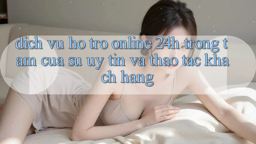 Dịch Vụ Hỗ Trợ Online 24h: Trọng Tâm Của Sự Uy Tín và Thao tác Khách Hàng