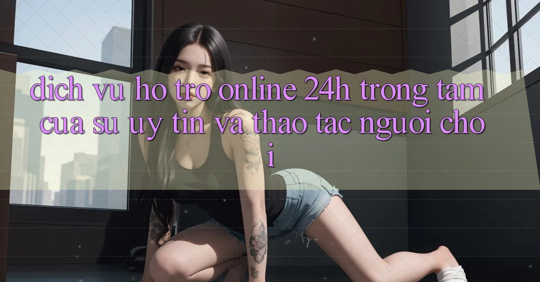 Dịch Vụ Hỗ Trợ Online 24h: Trọng Tâm Của Sự Uy Tín và Thao tác Người chơi Dịch Vụ Hỗ Trợ Online 24h: Trọng Tâm Của Sự Uy Tín và Thao tác Người chơi