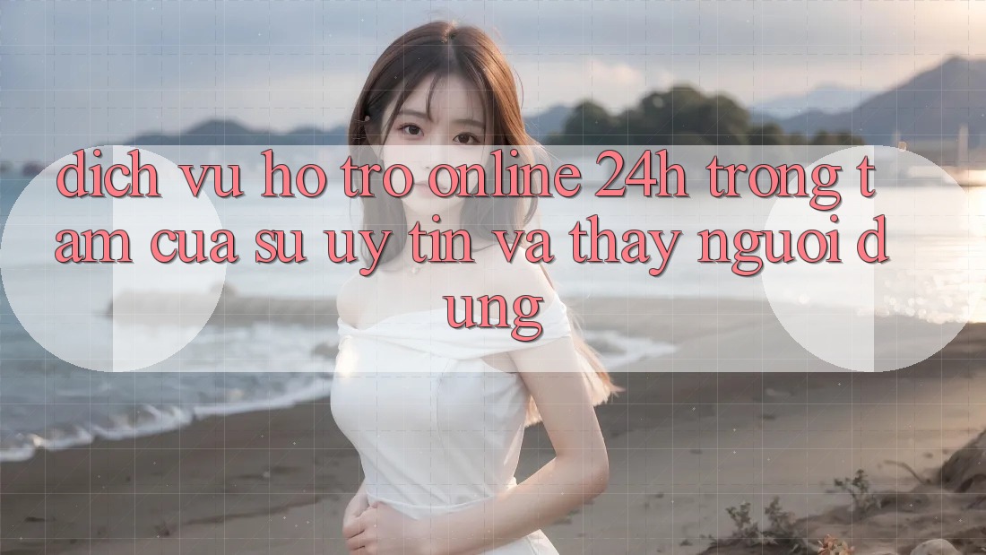 Dịch Vụ Hỗ trợ Online 24h: Trọng Tâm Của Sự Uy Tín và Thấy Người dùng
