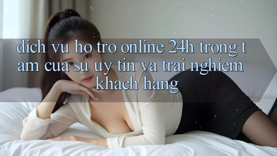 Dịch Vụ Hỗ Trợ Online 24h: Trọng Tâm Của Sự Uy Tín và Trải Nghiệm Khách Hàng