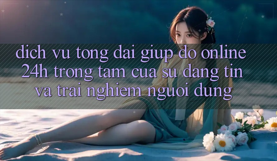 Dịch Vụ Tổng đài giúp đỡ Online 24h: Trọng Tâm Của Sự Đáng tin và Trải Nghiệm Người dùng Dịch Vụ Tổng đài giúp đỡ Online 24h: Trọng Tâm Của Sự Đáng tin và Trải Nghiệm Người dùng