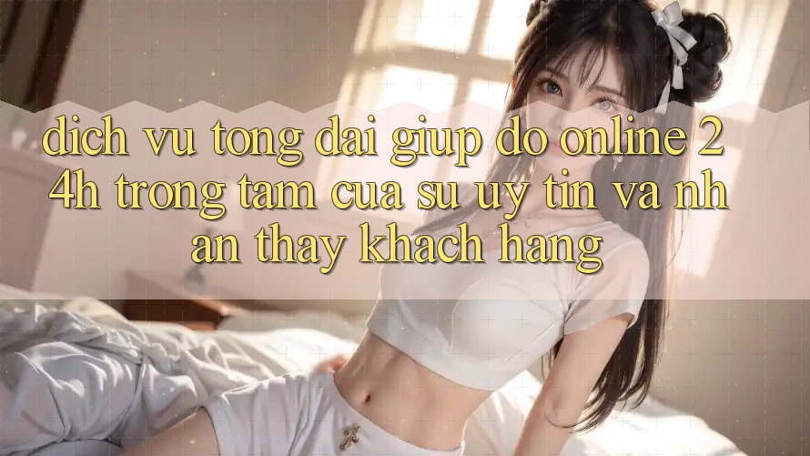 Dịch Vụ Tổng đài giúp đỡ Online 24h: Trọng Tâm Của Sự Uy Tín và Nhận thấy Khách Hàng