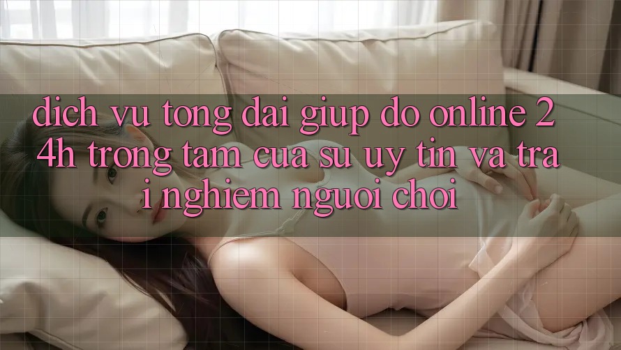 Dịch Vụ Tổng đài giúp đỡ Online 24h: Trọng Tâm Của Sự Uy Tín và Trải Nghiệm Người chơi