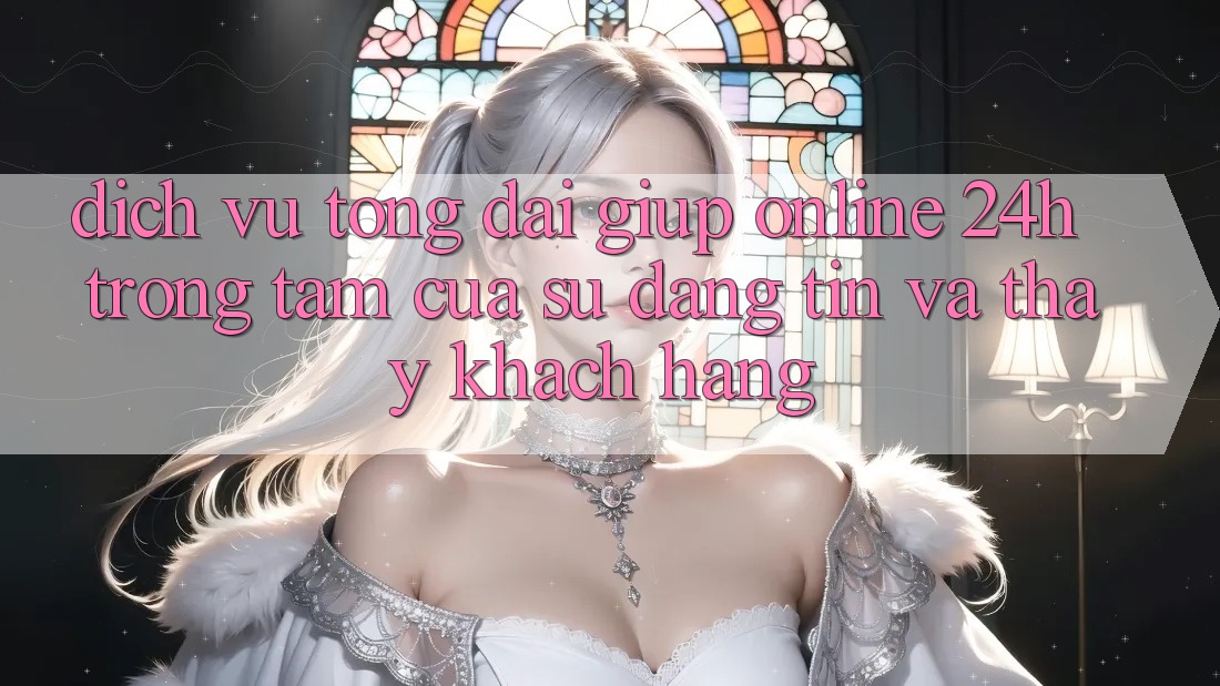 Dịch Vụ Tổng đài giúp Online 24h: Trọng Tâm Của Sự Đáng tin và Thấy Khách Hàng