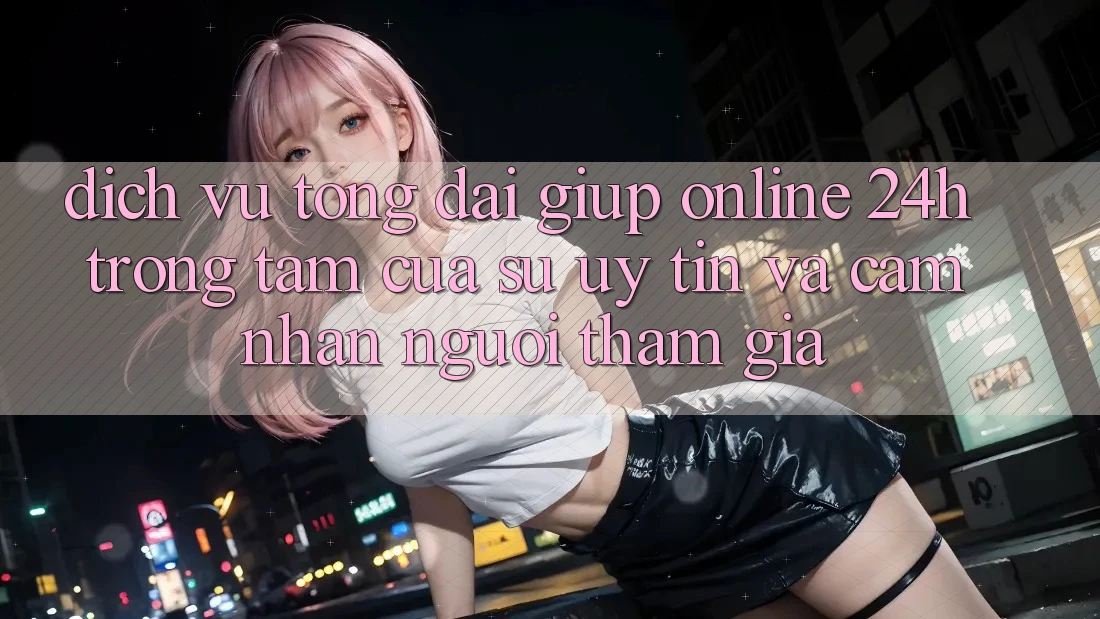 Dịch Vụ Tổng đài giúp Online 24h: Trọng Tâm Của Sự Uy Tín và Cảm nhận Người tham gia