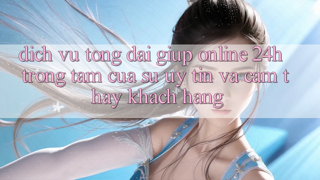 Dịch Vụ Tổng đài giúp Online 24h: Trọng Tâm Của Sự Uy Tín và Cảm thấy Khách Hàng