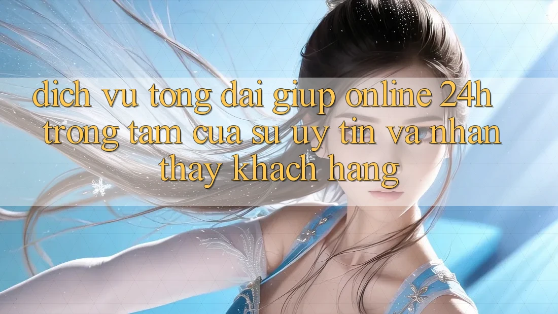 Dịch Vụ Tổng đài giúp Online 24h: Trọng Tâm Của Sự Uy Tín và Nhận thấy Khách Hàng