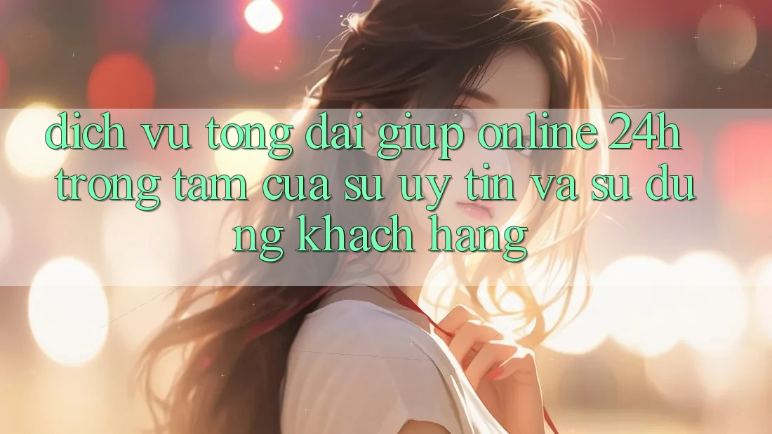 Dịch Vụ Tổng đài giúp Online 24h: Trọng Tâm Của Sự Uy Tín và Sử dụng Khách Hàng