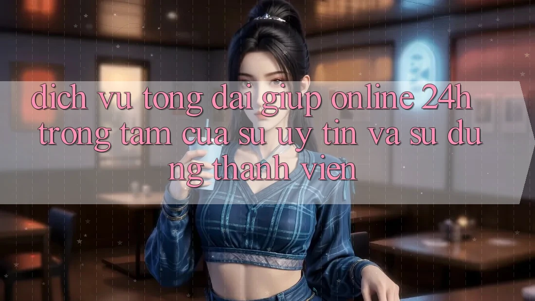 Dịch Vụ Tổng đài giúp Online 24h: Trọng Tâm Của Sự Uy Tín và Sử dụng Thành viên